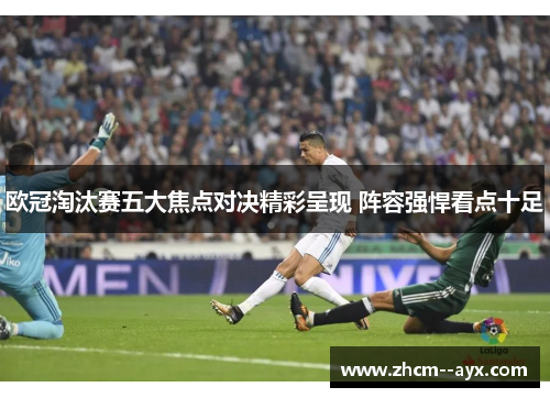 欧冠淘汰赛五大焦点对决精彩呈现 阵容强悍看点十足