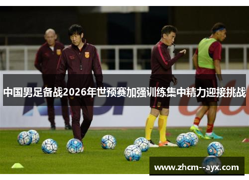 中国男足备战2026年世预赛加强训练集中精力迎接挑战