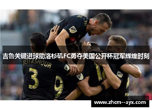 吉鲁关键进球助洛杉矶FC勇夺美国公开杯冠军辉煌时刻
