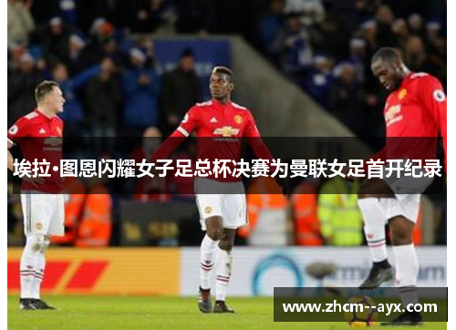 埃拉·图恩闪耀女子足总杯决赛为曼联女足首开纪录 埃拉·图恩闪耀女子足总杯决赛为曼联女足首开纪录