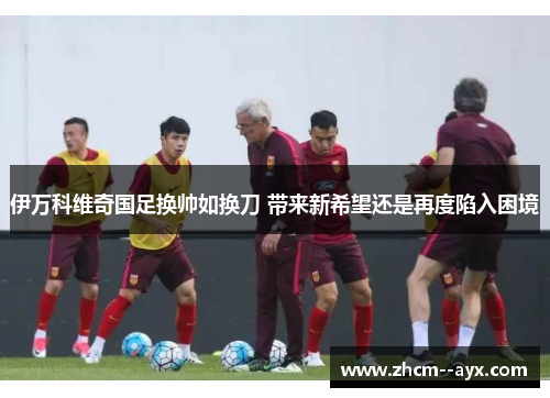 伊万科维奇国足换帅如换刀 带来新希望还是再度陷入困境 伊万科维奇国足换帅如换刀 带来新希望还是再度陷入困境