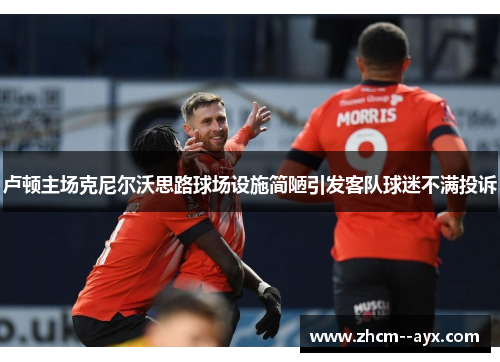 卢顿主场克尼尔沃思路球场设施简陋引发客队球迷不满投诉 卢顿主场克尼尔沃思路球场设施简陋引发客队球迷不满投诉