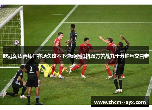 欧冠淘汰赛拜仁客场久攻不下遭顽强抵抗双方苦战九十分钟互交白卷