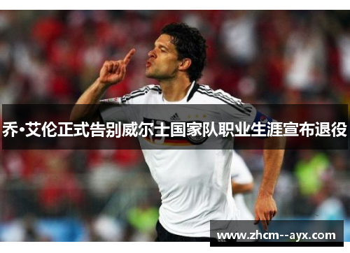 乔·艾伦正式告别威尔士国家队职业生涯宣布退役 乔·艾伦正式告别威尔士国家队职业生涯宣布退役