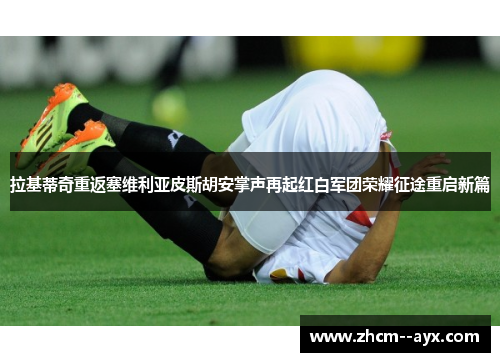拉基蒂奇重返塞维利亚皮斯胡安掌声再起红白军团荣耀征途重启新篇 拉基蒂奇重返塞维利亚皮斯胡安掌声再起红白军团荣耀征途重启新篇