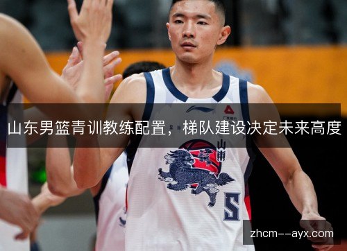 山东男篮青训教练配置,梯队建设决定未来高度 山东男篮青训教练配置,梯队建设决定未来高度
